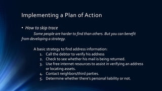 Implementing a Plan of Action 
• How to skip trace 
Some people are harder to find than others. But you can benefit 
from developing a strategy. 
A basic strategy to find address information: 
1. Call the debtor to verify his address 
2. Check to see whether his mail is being returned. 
3. Use free internet resources to assist in verifying an address 
or locating assets. 
4. Contact neighbors/third parties. 
5. Determine whether there’s personal liability or not. 
 