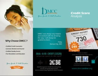 Credit Score
                                                                                    Analysis




                                       DMCC was always very helpful
                                       and worked with me all along
                                       the way. I will always be
                                       grateful to them .
Why Choose DMCC ?                                                  - Patty
                                                         Kansas City, MO             ONLY
- Certified Credit Counselors
- Licensed, Bonded and Insured
                                                                                    $49
- Certified Quality Service
                                                                                          *FREE to DMCC
- Free Newsletters and Education    866 - 618 - DEBT (3328)                         Debt Management Plan Clients
                                     M-Thurs 9 am - 6 pm ET / Fri - 9am - 3 pm ET




  Your Guide To Debt Freedom                                                           Twitter.com/dmcconline
                                                                                      Facebook.com/dmcconline
                                     Debt Management Credit Counseling Corp.
                                           501(c)3 Nonprofit Organization           www.dmcconline.org
                                   3310 N Federal Hwy, Lighthouse Point, FL 33064
 