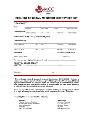 REQUEST TO OBTAIN MY CREDIT HISTORY REPORT

PLEASE PRINT
Name:             __________________________________________________________________
                   LAST NAME                 FIRST NAME            INITIAL              SUFFIX (Sr, Jr, etc.)

Current Address:    ________________________________________________________________________________
                    STREET ADDRESS          APT.    CITY              PROVINCE         POSTAL CODE


PREVIOUS ADDRESS(ES) (within last 5 years)
Previous Address:
___________________________________________________________________________________________________
STREET ADDRESS                     APT.    CITY                      PROVINCE         POSTAL CODE


___________________________________________________________________________________________________
STREET ADDRESS                     APT.    CITY                      PROVINCE         POSTAL CODE

Date of Birth:                                                           Social Insurance Number:
________/______/_______                                                  _____________________________
MONTH / DAY / YEAR                                                                (OPTIONAL)

The name and last 4 digits of a major credit card:        ____________________________________________

WERE YOU DENIED CREDIT?
NO [ ] YES [ ] BY WHICH INSTITUTION? _______________________________ WHEN? ______________________


_______________________________________________                 _______________________________________
SIGNATURE                                                       Date




* They will require two (2) pieces of personal identification (BOTH SIDES – 1 photo) to
process your request. (eg: driver’s license, prov. ID card, prov. Health care card, SIN card).
If your current address has changed within the last 90 days, a confirmation of address
must be attached with your request in order to be processed. (eg: gas, phone, electricity
or cable bill, bank account statement, driver’s license).

** You can expect to receive a copy of your personal credit report via regular mail within 5
to 10 days. You can purchase your reports online for a fee if you have a visa or m/c.


Forward by Mail or Fax to both of the following:

         Equifax                                                         TransUnion
         National Consumer Relations                                     Consumer Relations
         P.O. Box 190, Station Jean-Talon,                               P.O. Box 338 L.C.D.I.
         Montreal, Quebec                                                Hamilton, Ontario
         H1S 2Z2                                                         L8L 7W2
         Fax: (514) 355-8502                                             Fax: (905)527-2360
 