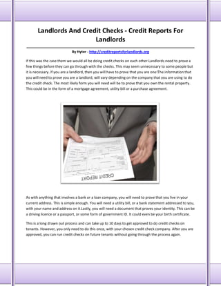 Landlords And Credit Checks - Credit Reports For
Landlords
_____________________________________________________________________________________
By Hyter - http://creditreportsforlandlords.org
If this was the case them we would all be doing credit checks on each other.Landlords need to prove a
few things before they can go through with the checks. This may seem unnecessary to some people but
it is necessary. If you are a landlord, then you will have to prove that you are one!The information that
you will need to prove you are a landlord, will vary depending on the company that you are using to do
the credit check. The most likely form you will need will be to prove that you own the rental property.
This could be in the form of a mortgage agreement, utility bill or a purchase agreement.

As with anything that involves a bank or a loan company, you will need to prove that you live in your
current address. This is simple enough. You will need a utility bill, or a bank statement addressed to you,
with your name and address on it.Lastly, you will need a document that proves your identity. This can be
a driving licence or a passport, or some form of government ID. It could even be your birth certificate.
This is a long drawn out process and can take up to 10 days to get approved to do credit checks on
tenants. However, you only need to do this once, with your chosen credit check company. After you are
approved, you can run credit checks on future tenants without going through the process again.

 