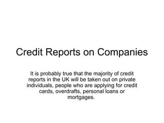 Credit Reports on Companies
It is probably true that the majority of credit
reports in the UK will be taken out on private
individuals, people who are applying for credit
cards, overdrafts, personal loans or
mortgages.
 