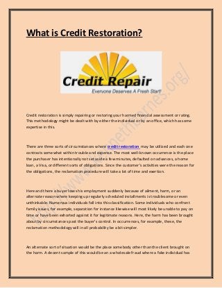 What is Credit Restoration? 
Credit restoration is simply repairing or restoring your harmed financial assessment or rating. This methodology might be dealt with by either the individual or by an office, which has some expertise in this. 
There are three sorts of circumstances where credit restoration may be utilized and each one contrasts somewhat within trouble and expense. The most well-known occurrence is the place the purchaser has intentionally not set aside a few minutes, defaulted on advances, a home loan, a Visa, or different sorts of obligations. Since the customer's activities were the reason for the obligations, the reclamation procedure will take a lot of time and exertion. 
Here and there a buyer loses his employment suddenly because of ailment, harm, or an alternate reason where keeping up regularly scheduled installments is troublesome or even unthinkable. Numerous individuals fall into this classification. Some individuals who confront family issues, for example, separation for instance likewise will most likely be unable to pay on time or have been exhorted against it for legitimate reasons. Here, the harm has been brought about by circumstances past the buyer's control. In occurrences, for example, these, the reclamation methodology will in all probability be a bit simpler. 
An alternate sort of situation would be the place somebody other than the client brought on the harm. A decent sample of this would be an a wholesale fraud where a fake individual has  