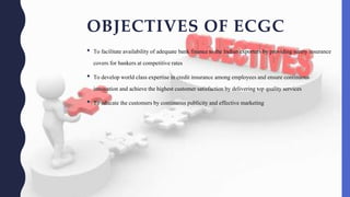 OBJECTIVES OF ECGC
• To facilitateavailability of adequate bankfinance to the Indian exporters by providingsurety insurance
covers for bankers at competitiverates
• To developworld classexpertise in credit insurance amongemployeesand ensure continuous
innovation and achieve the highestcustomer satisfactionby deliveringtop qualityservices
• To educate thecustomers by continuouspublicityand effective marketing
 