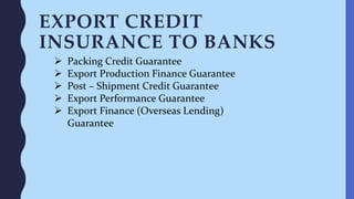 EXPORT CREDIT
INSURANCE TO BANKS
 Packing Credit Guarantee
 Export Production Finance Guarantee
 Post – Shipment Credit Guarantee
 Export Performance Guarantee
 Export Finance (Overseas Lending)
Guarantee
 