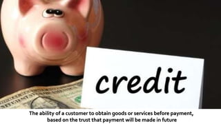 The ability of a customer to obtain goods or services before payment,
based on the trust that payment will be made in future
 