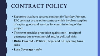 CONTRACT POLICY
• Exporters that have secured contract for Turnkey Projects,
EPC contract or any other contract which involves supplies
of capital goods and services for commissioning of the
project
• The cover provides protection against non – receipt of
payments due to commercial and/or political risks
• Risks Covered – Political, Legal and L/C opening bank
risks
• Loss Coverage – 90%
 