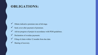 OBLIGATIONS:
 Obtain indicative premium rate at bid stage.
 Seek cover after payment of premium.
 Advise progress of project in accordance with PEM guidelines.
 Declaration of overdue payments.
 Filing of claim within 12 months from due date.
 Sharing of recovery.
 