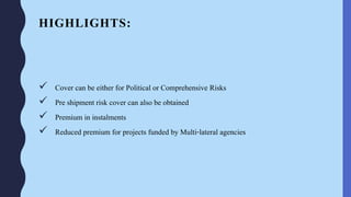 HIGHLIGHTS:
 Cover can be either for Political or Comprehensive Risks
 Pre shipment risk cover can also be obtained
 Premium in instalments
 Reduced premium for projects funded by Multi-lateral agencies
 