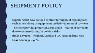 SHIPMENT POLICY
• Exporters that have secured contract for supply of capital goods
such as machinery or equipments on deferred terms of payment
• The cover provides protection against non – receipt of payments
due to commercial and/or political risks
• Risks Covered – Political, Legal and L/C opening bank risks
• Loss Coverage – 90%
 