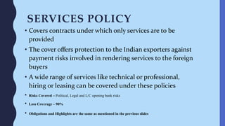 SERVICES POLICY
• Covers contracts under which only services are to be
provided
• The cover offers protection to the Indian exporters against
payment risks involved in rendering services to the foreign
buyers
• A wide range of services like technical or professional,
hiring or leasing can be covered under these policies
• Risks Covered – Political, Legal and L/C opening bank risks
• Loss Coverage – 90%
• Obligations and Highlights are the same as mentioned in the previous slides
 