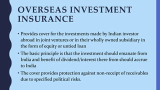 OVERSEAS INVESTMENT
INSURANCE
• Provides cover for the investments made by Indian investor
abroad in joint ventures or in their wholly owned subsidiary in
the form of equity or untied loan
• The basic principle is that the investment should emanate from
India and benefit of dividend/interest there from should accrue
to India
• The cover provides protection against non-receipt of receivables
due to specified political risks.
 