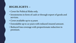 HIGHLIGHTS –
• Cover for Political Risks only.
• Investments in form of cash or through export of goods and
services.
• Cover available up to 15 years
• Extendable up to 20 years with reduced insured amount.
• Reduced loss coverage with proportionate reduction in
premium.
 