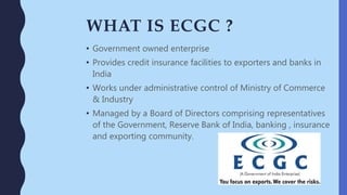 WHAT IS ECGC ?
• Government owned enterprise
• Provides credit insurance facilities to exporters and banks in
India
• Works under administrative control of Ministry of Commerce
& Industry
• Managed by a Board of Directors comprising representatives
of the Government, Reserve Bank of India, banking , insurance
and exporting community.
 