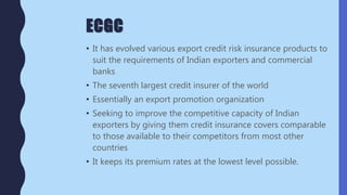 ECGC
• It has evolved various export credit risk insurance products to
suit the requirements of Indian exporters and commercial
banks
• The seventh largest credit insurer of the world
• Essentially an export promotion organization
• Seeking to improve the competitive capacity of Indian
exporters by giving them credit insurance covers comparable
to those available to their competitors from most other
countries
• It keeps its premium rates at the lowest level possible.
 