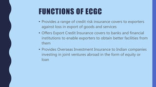 FUNCTIONS OF ECGC
• Provides a range of credit risk insurance covers to exporters
against loss in export of goods and services
• Offers Export Credit Insurance covers to banks and financial
institutions to enable exporters to obtain better facilities from
them
• Provides Overseas Investment Insurance to Indian companies
investing in joint ventures abroad in the form of equity or
loan
 