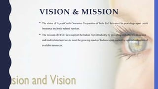 VISION & MISSION
• The vision of Export Credit GuaranteeCorporation of India Ltd. Is to excel in providingexport credit
insuranceand trade related services.
• The mission of ECGC is to support the Indian Export Industry by providing cost effective insurance
and trade relatedservices to meet the growing needs of Indian export market by optimal utilizationof
availableresources.
 