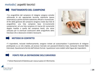 | 14
Tecniche di
indagine
I rispondenti, reclutati telefonicamente, vengono invitati ad autocompilare il questionario di indagine
predisposto su un sito criptato, ad accesso riservato con password (Sistema Cawi, Computer Assisted Web
Interview). Questionario fornito dall’Istituto Format. I questionari sono redatti nelle lingue dei rispondenti.
Le anagrafiche del campione di indagine vengono estratte
utilizzando le più appropriate tecniche statistiche (passo
sistematico) a partire da fonti statistiche ufficiali e riconosciute.
Ai fini della gestione del campione vengono create due liste di
anagrafiche: una lista campione base (n=numerosità
campionaria), ed una lista campione di riserva (di numerosità
doppia rispetto a quella del campione base), che viene
utilizzata per le eventuali sostituzioni delle anagrafiche della
lista base che si dovessero rendere necessarie.
TRATTAMENTO DEL CAMPIONE
METODO DI CONTATTO
Istituti Nazionali di Statistica per ciascun paese di riferimento.
FONTE PER LA DEFINIZIONE DELL’UNIVERSO
metodo| aspetti tecnici
 