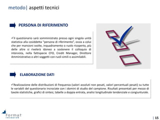 | 15
Tecniche di
indagine
Realizzazione delle distribuzioni di frequenza (valori assoluti non pesati, valori percentuali pesati) su tutte
le variabili del questionario incrociate con i domini di studio del campione. Risultati presentati per mezzo di
tavole statistiche, grafici di sintesi, tabelle a doppia entrata, analisi longitudinale tendenziale e congiunturale.
Il questionario sarà somministrato presso ogni singola unità
statistica alla cosiddetta “persona di riferimento”, ossia a colui
che per mansioni svolte, inquadramento o ruolo ricoperto, più
delle altre si rivelerà idoneo a sostenere il colloquio di
intervista, nella fattispecie CFO, Credit Manager, Direttore
Amministrativo o altri soggetti con ruoli simili o assimilabili.
PERSONA DI RIFERIMENTO
ELABORAZIONE DATI
metodo| aspetti tecnici
 