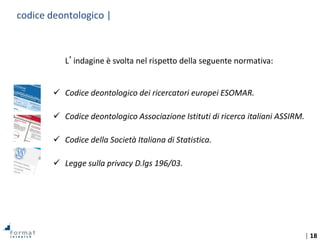 | 18
L’indagine è svolta nel rispetto della seguente normativa:
 Codice deontologico dei ricercatori europei ESOMAR.
 Codice deontologico Associazione Istituti di ricerca italiani ASSIRM.
 Codice della Società Italiana di Statistica.
 Legge sulla privacy D.lgs 196/03.
codice deontologico |
 