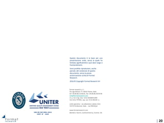 | 20
format research s.r.l.
Via Ugo Balzani 77, 00162 Roma, Italia
tel +39.06.86.32.86.81, fax +39.06.86.38.49.96
info@formatresearch.com
cf, p. iva e reg. imp. roma 04268451004
rea roma 747042, cap. soc. € 10.340,00 i.v.
unità operativa - via sebastiano caboto 22/a
33170 Pordenone, Italia - rea 99634/pn
www.formatresearch.com
Membro: Assirm, Confcommercio, Esomar, SIS
Questo documento è la base per una
presentazione orale, senza la quale ha
limitata significatività e può dare luogo a
fraintendimenti.
Sono proibite riproduzioni, anche
parziali, del contenuto di questo
documento, senza la previa
autorizzazione scritta di Format
Research.
2016 © Copyright Format Research Srl
UNI EN ISO 9001:2015
CERT. N° 1049
 