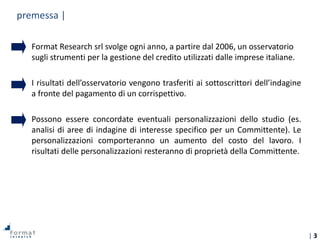 | 3
Format Research srl svolge ogni anno, a partire dal 2006, un osservatorio
sugli strumenti per la gestione del credito utilizzati dalle imprese italiane.
I risultati dell’osservatorio vengono trasferiti ai sottoscrittori dell’indagine
a fronte del pagamento di un corrispettivo.
Possono essere concordate eventuali personalizzazioni dello studio (es.
analisi di aree di indagine di interesse specifico per un Committente). Le
personalizzazioni comporteranno un aumento del costo del lavoro. I
risultati delle personalizzazioni resteranno di proprietà della Committente.
premessa |
 