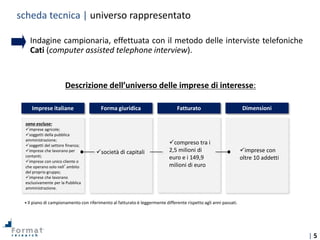 | 5
• Indagine campionaria, effettuata con il metodo delle interviste telefoniche
Cati (computer assisted telephone interview).
Descrizione dell’universo delle imprese di interesse:
Il piano di campionamento con riferimento al fatturato è leggermente differente rispetto agli anni passati.*
Imprese italiane Forma giuridica Fatturato Dimensioni
compreso tra i
2,5 milioni di
euro e i 149,9
milioni di euro
imprese con
oltre 10 addetti
sono escluse:
imprese agricole;
soggetti della pubblica
amministrazione;
soggetti del settore finanza;
imprese che lavorano per
contanti;
imprese con unico cliente o
che operano solo nell’ambito
del proprio gruppo;
imprese che lavorano
esclusivamente per la Pubblica
amministrazione.
società di capitali
scheda tecnica | universo rappresentato
 