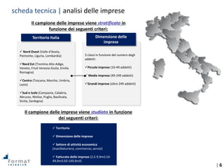 | 6
Il campione delle imprese viene stratificato in
funzione dei seguenti criteri:
Il campione delle imprese viene studiato in funzione
dei seguenti criteri:
 Territorio
 Dimensione delle imprese
 Settore di attività economica
(manifatturiero, commercio, servizi)
 Fatturato delle imprese (2,5-9,9mil;10-
49,9mil;50-149,9mil)
Territorio Italia
 Nord Ovest (Valle d'Aosta,
Piemonte, Liguria, Lombardia)
Nord Est (Trentino Alto Adige,
Veneto, Friuli Venezia Giulia, Emilia
Romagna)
Centro (Toscana, Marche, Umbria,
Lazio)
Sud e Isole (Campania, Calabria,
Abruzzo, Molise, Puglia, Basilicata,
Sicilia, Sardegna)
Dimensione delle
imprese
3 classi in funzione del numero degli
addetti:
Piccole imprese (10-49 addetti)
 Medie imprese (49-249 addetti)
Grandi imprese (oltre 249 addetti)
scheda tecnica | analisi delle imprese
 