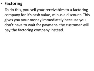 • Factoring
To do this, you sell your receivables to a factoring
company for it’s cash value, minus a discount. This
gives you your money immediately because you
don’t have to wait for payment- the customer will
pay the factoring company instead.
 