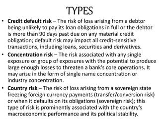 • Credit default risk – The risk of loss arising from a debtor
being unlikely to pay its loan obligations in full or the debtor
is more than 90 days past due on any material credit
obligation; default risk may impact all credit-sensitive
transactions, including loans, securities and derivatives.
• Concentration risk – The risk associated with any single
exposure or group of exposures with the potential to produce
large enough losses to threaten a bank's core operations. It
may arise in the form of single name concentration or
industry concentration.
• Country risk – The risk of loss arising from a sovereign state
freezing foreign currency payments (transfer/conversion risk)
or when it defaults on its obligations (sovereign risk); this
type of risk is prominently associated with the country's
macroeconomic performance and its political stability.
TYPES
 