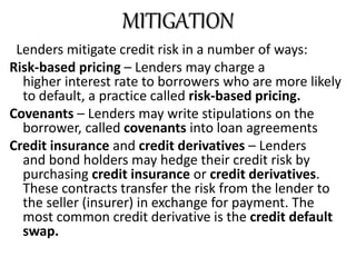 Lenders mitigate credit risk in a number of ways:
Risk-based pricing – Lenders may charge a
higher interest rate to borrowers who are more likely
to default, a practice called risk-based pricing.
Covenants – Lenders may write stipulations on the
borrower, called covenants into loan agreements
Credit insurance and credit derivatives – Lenders
and bond holders may hedge their credit risk by
purchasing credit insurance or credit derivatives.
These contracts transfer the risk from the lender to
the seller (insurer) in exchange for payment. The
most common credit derivative is the credit default
swap.
MITIGATION
 