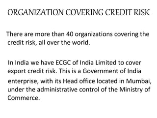 ORGANIZATION COVERING CREDIT RISK
There are more than 40 organizations covering the
credit risk, all over the world.
In India we have ECGC of India Limited to cover
export credit risk. This is a Government of India
enterprise, with its Head office located in Mumbai,
under the administrative control of the Ministry of
Commerce.
 