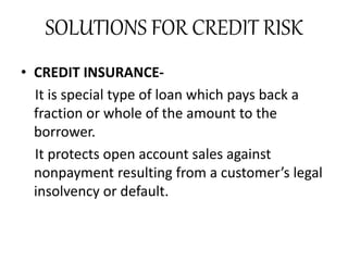 SOLUTIONS FOR CREDIT RISK
• CREDIT INSURANCE-
It is special type of loan which pays back a
fraction or whole of the amount to the
borrower.
It protects open account sales against
nonpayment resulting from a customer’s legal
insolvency or default.
 