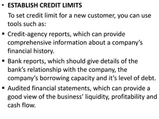 • ESTABLISH CREDIT LIMITS
To set credit limit for a new customer, you can use
tools such as:
 Credit-agency reports, which can provide
comprehensive information about a company’s
financial history.
 Bank reports, which should give details of the
bank’s relationship with the company, the
company’s borrowing capacity and it’s level of debt.
 Audited financial statements, which can provide a
good view of the business’ liquidity, profitability and
cash flow.
 