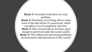Route 1: No model works best for every
problem.
Route 2: Drawback of not being able to make
sense of the data before it is processed, which
can add to a lot of complexity and error.
Route 3: Does not provide an accuracy good
enough to positively make the system useful.
Route 4: This reduces pre-processing problems,
inconsistencies and inaccuracies of the system.
 