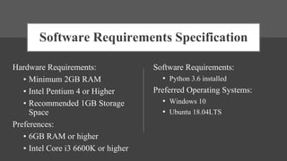 Software Requirements Specification
Hardware Requirements:
• Minimum 2GB RAM
• Intel Pentium 4 or Higher
• Recommended 1GB Storage
Space
Preferences:
• 6GB RAM or higher
• Intel Core i3 6600K or higher
Software Requirements:
• Python 3.6 installed
Preferred Operating Systems:
• Windows 10
• Ubuntu 18.04LTS
 