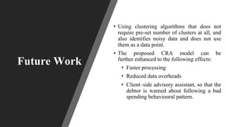 • Using clustering algorithms that does not
require pre-set number of clusters at all, and
also identifies noisy data and does not use
them as a data point.
• The proposed CRA model can be
further enhanced to the following effects:
• Faster processing
• Reduced data overheads
• Client–side advisory assistant, so that the
debtor is warned about following a bad
spending behavioural pattern.
Future Work
 