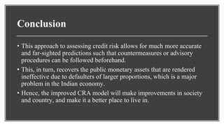 Conclusion
• This approach to assessing credit risk allows for much more accurate
and far-sighted predictions such that countermeasures or advisory
procedures can be followed beforehand.
• This, in turn, recovers the public monetary assets that are rendered
ineffective due to defaulters of larger proportions, which is a major
problem in the Indian economy.
• Hence, the improved CRA model will make improvements in society
and country, and make it a better place to live in.
 