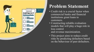 Problem Statement
• Credit risk is a crucial factor when
commercial banks and financial
institutions grant loans to
customers.
• Constructing reliable evaluation
models that will play a huge role in
loss control
and revenue maximization.
• This project aims to reduce credit
risks by predicting defaulters based
on the behaviour of past defaulters.
 