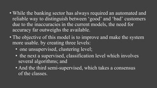 • While the banking sector has always required an automated and
reliable way to distinguish between ‘good’ and ‘bad’ customers
due to the inaccuracies in the current models, the need for
accuracy far outweighs the available.
• The objective of this model is to improve and make the system
more usable. by creating three levels:​
• one unsupervised, clustering level;​
• the next a supervised, classification level which involves
several algorithms; and
• And the third semi-supervised, which takes a consensus
of the classes.​
 