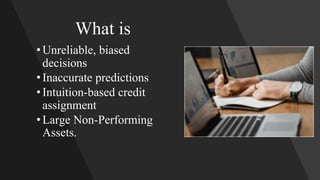 What is
•Unreliable, biased
decisions
•Inaccurate predictions
•Intuition-based credit
assignment
•Large Non-Performing
Assets.
 