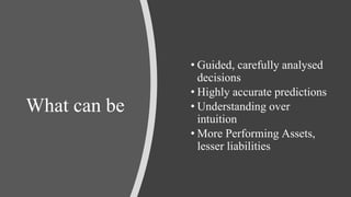 What can be
• Guided, carefully analysed
decisions
• Highly accurate predictions
• Understanding over
intuition
• More Performing Assets,
lesser liabilities
 