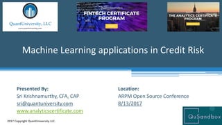 Location:
ARPM Open Source Conference
8/13/2017
Machine Learning applications in Credit Risk
2017 Copyright QuantUniversity LLC.
Presented By:
Sri Krishnamurthy, CFA, CAP
sri@quantuniversity.com
www.analyticscertificate.com
 
