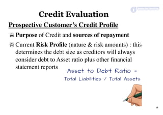 Prospective Customer’s Credit Proﬁle
! Purpose of Credit and sources of repayment
! Current Risk Proﬁle (nature & risk amounts) : this
determines the debt size as creditors will always
consider debt to Asset ratio plus other ﬁnancial
statement reports
10	
Credit Evaluation
 