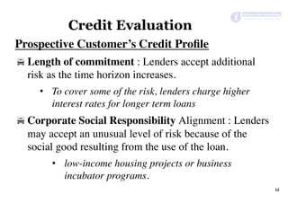 Prospective Customer’s Credit Proﬁle
! Length of commitment : Lenders accept additional
risk as the time horizon increases.
•  To cover some of the risk, lenders charge higher
interest rates for longer term loans
! Corporate Social Responsibility Alignment : Lenders
may accept an unusual level of risk because of the
social good resulting from the use of the loan.
•  low-income housing projects or business
incubator programs.
12	
Credit Evaluation
 