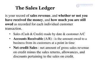 The Sales Ledger
is your record of sales revenue, and whether or not you
have received the money, and how much you are still
owed as recorded for each individual customer
transaction.
•  Sales (Cash & Credit) made by date & customer A/C
•  Accounts Receivable (A/R) : is the amount owed to a
business from its customers at a point in time
•  Net credit Sales : net amount of gross sales revenue
on credit minus the sales returns, allowances, and
discounts pertaining to the sales on credit.	
 