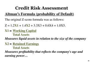 Altman’s Formula (probability of Default)	
The original Z-score formula was as follows:
Z = 1.2X1 + 1.4X2 + 3.3X3 + 0.6X4 + 1.0X5.
X1 = Working Capital
Total Assets
Measures liquid assets in relation to the size of the company
X2 = Retained Earnings
Total Assets
Measures proﬁtability that reﬂects the company's age and
earning power…
Credit Risk Assessment
18	
 