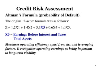 Altman’s Formula (probability of Default)	
The original Z-score formula was as follows:
Z = 1.2X1 + 1.4X2 + 3.3X3 + 0.6X4 + 1.0X5.
X3 = Earnings Before Interest and Taxes
Total Assets
Measures operating efﬁciency apart from tax and leveraging
factors. It recognizes operating earnings as being important
to long-term viability
Credit Risk Assessment
19	
 