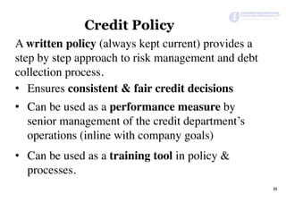 21	
Credit Policy
A written policy (always kept current) provides a
step by step approach to risk management and debt
collection process.
•  Ensures consistent & fair credit decisions
•  Can be used as a performance measure by
senior management of the credit department’s
operations (inline with company goals)
•  Can be used as a training tool in policy &
processes.
 