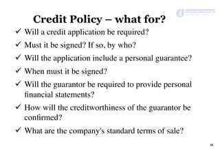 22	
Credit Policy – what for?
ü  Will a credit application be required?
ü  Must it be signed? If so, by who?
ü  Will the application include a personal guarantee?
ü  When must it be signed?
ü  Will the guarantor be required to provide personal
ﬁnancial statements?
ü  How will the creditworthiness of the guarantor be
conﬁrmed?
ü  What are the company's standard terms of sale?
 