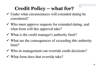 23	
Credit Policy – what for?
ü  Under what circumstances will extended dating be
considered?
ü  Who must approve requests for extended dating, and
what form will this approval take?
ü  What is the credit manager's authority limit?
ü  What are the consequences of exceeding this authority
limit?
ü  Who in management can override credit decisions?
ü  What form does that override take?
 